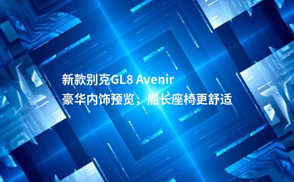 新款别克GL8 Avenir豪华内饰预览，船长座椅更舒适
